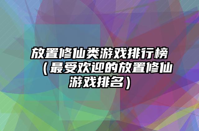 放置修仙类游戏排行榜（最受欢迎的放置修仙游戏排名）
