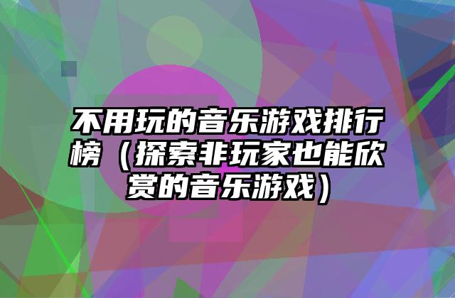 不用玩的音乐游戏排行榜（探索非玩家也能欣赏的音乐游戏）