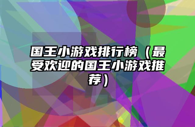 国王小游戏排行榜（最受欢迎的国王小游戏推荐）