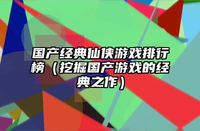 国产经典仙侠游戏排行榜（挖掘国产游戏的经典之作）
