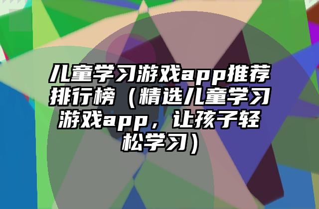 儿童学习游戏app推荐排行榜（精选儿童学习游戏app，让孩子轻松学习）