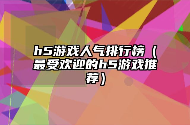 h5游戏人气排行榜（最受欢迎的h5游戏推荐）