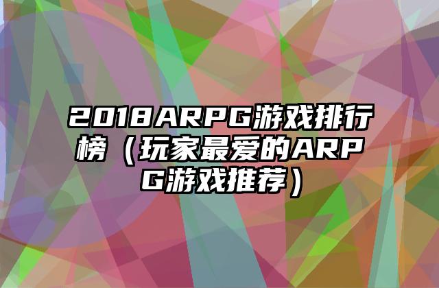 2018ARPG游戏排行榜（玩家最爱的ARPG游戏推荐）