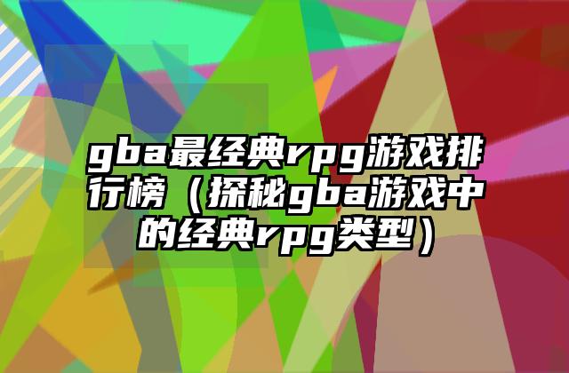 gba最经典rpg游戏排行榜（探秘gba游戏中的经典rpg类型）