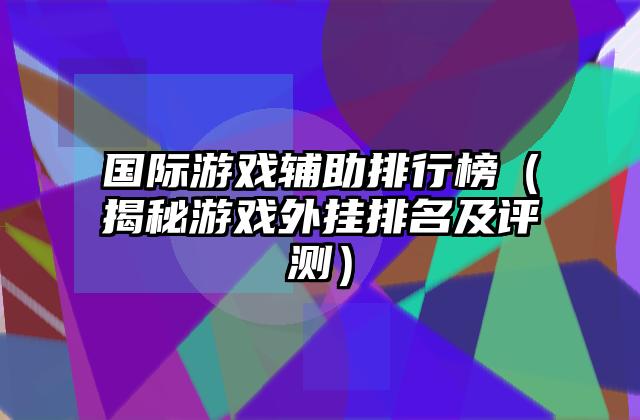 国际游戏辅助排行榜（揭秘游戏外挂排名及评测）