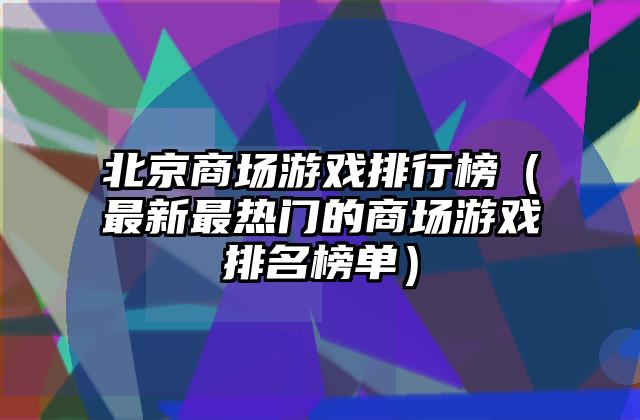 北京商场游戏排行榜（最新最热门的商场游戏排名榜单）