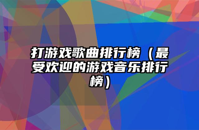 打游戏歌曲排行榜（最受欢迎的游戏音乐排行榜）