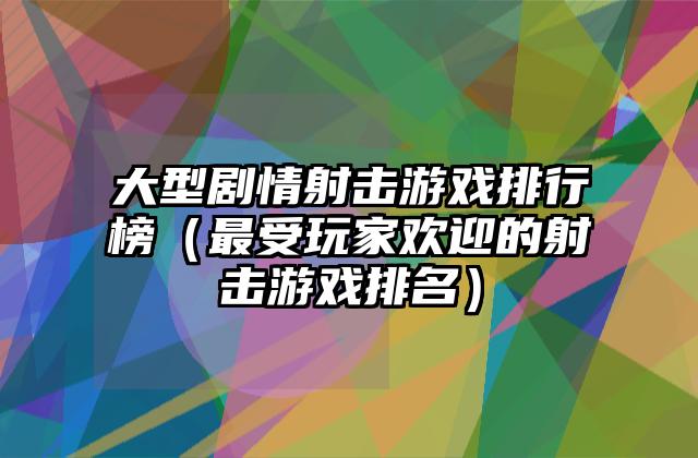 大型剧情射击游戏排行榜（最受玩家欢迎的射击游戏排名）