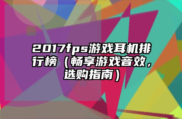 2017fps游戏耳机排行榜（畅享游戏音效，选购指南）