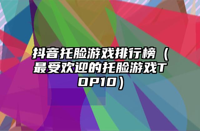 抖音托脸游戏排行榜（最受欢迎的托脸游戏TOP10）