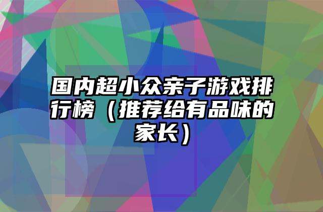 国内超小众亲子游戏排行榜（推荐给有品味的家长）