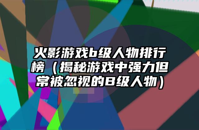 火影游戏b级人物排行榜（揭秘游戏中强力但常被忽视的B级人物）