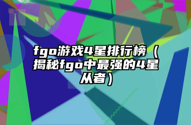 fgo游戏4星排行榜（揭秘fgo中最强的4星从者）