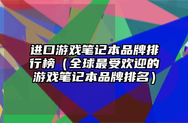 进口游戏笔记本品牌排行榜（全球最受欢迎的游戏笔记本品牌排名）