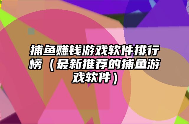 捕鱼赚钱游戏软件排行榜（最新推荐的捕鱼游戏软件）