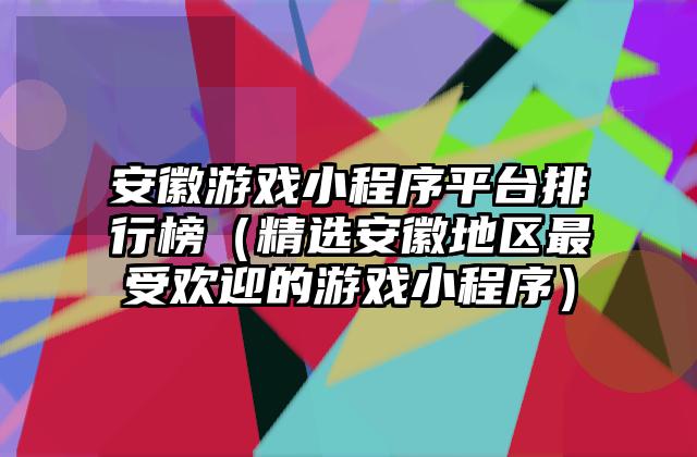 安徽游戏小程序平台排行榜（精选安徽地区最受欢迎的游戏小程序）