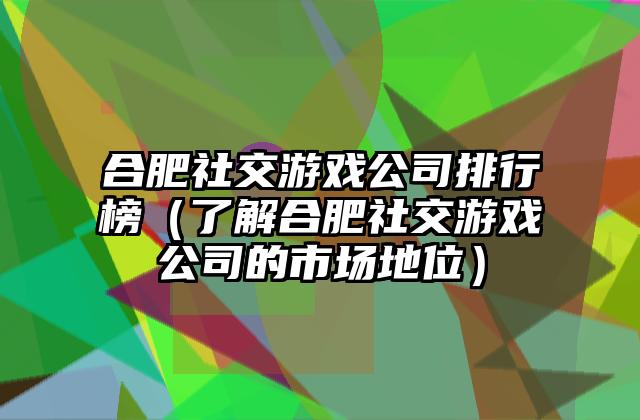 合肥社交游戏公司排行榜（了解合肥社交游戏公司的市场地位）