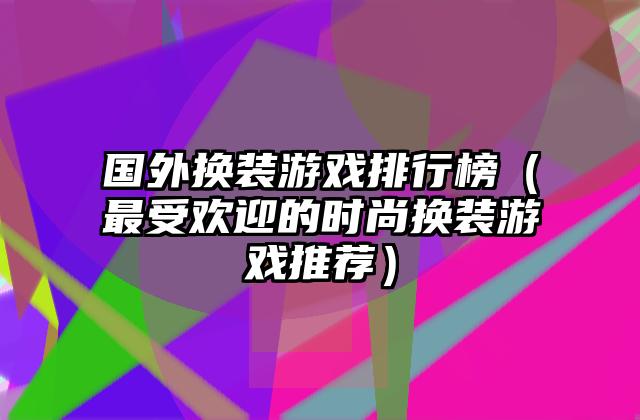 国外换装游戏排行榜（最受欢迎的时尚换装游戏推荐）