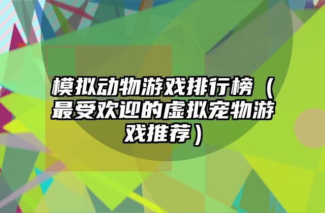 模拟动物游戏排行榜（最受欢迎的虚拟宠物游戏推荐）