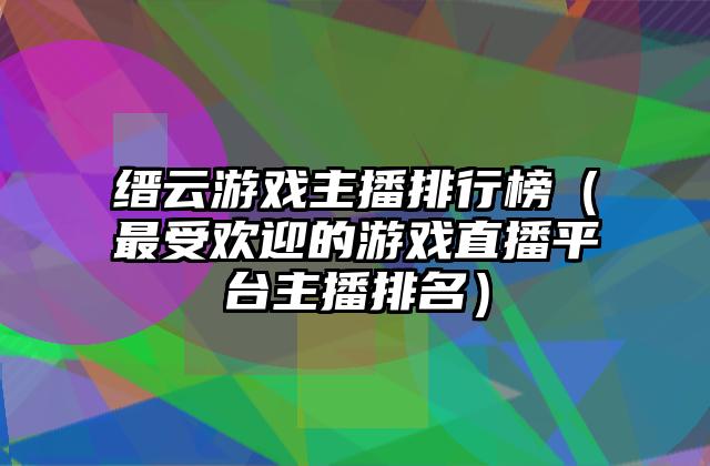 缙云游戏主播排行榜（最受欢迎的游戏直播平台主播排名）