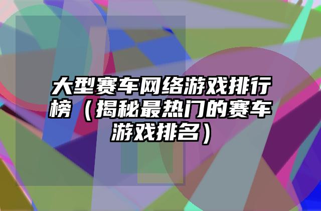 大型赛车网络游戏排行榜（揭秘最热门的赛车游戏排名）