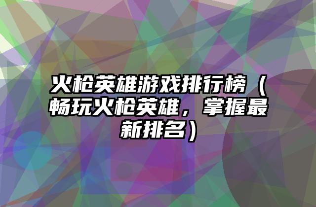 火枪英雄游戏排行榜（畅玩火枪英雄，掌握最新排名）