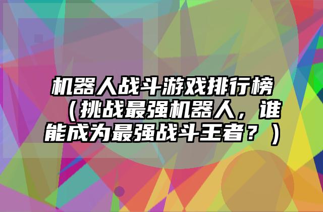 机器人战斗游戏排行榜（挑战最强机器人，谁能成为最强战斗王者？）