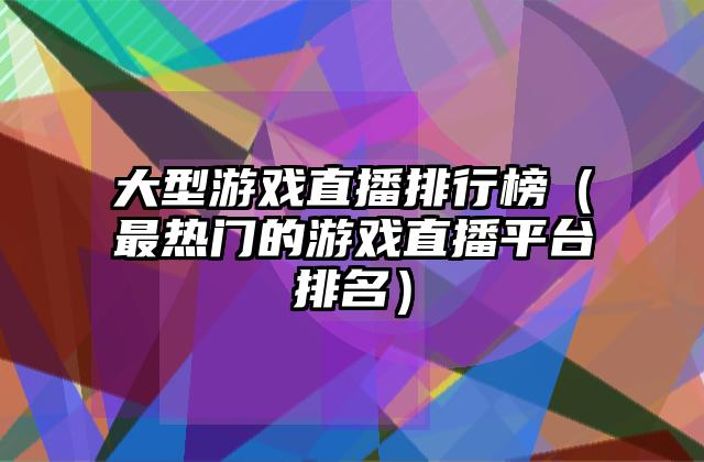 大型游戏直播排行榜（最热门的游戏直播平台排名）