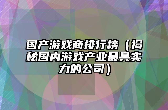 国产游戏商排行榜（揭秘国内游戏产业最具实力的公司）