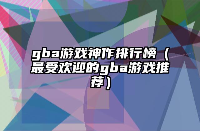 gba游戏神作排行榜（最受欢迎的gba游戏推荐）