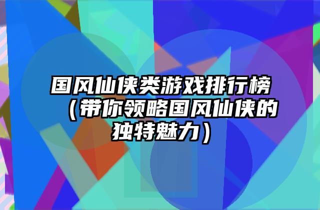 国风仙侠类游戏排行榜（带你领略国风仙侠的独特魅力）