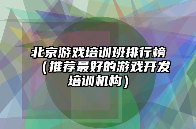 北京游戏培训班排行榜（推荐最好的游戏开发培训机构）