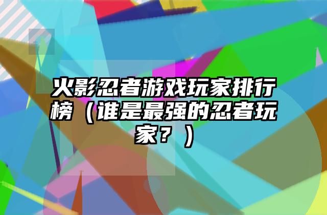 火影忍者游戏玩家排行榜（谁是最强的忍者玩家？）