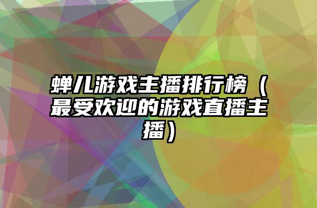 蝉儿游戏主播排行榜（最受欢迎的游戏直播主播）
