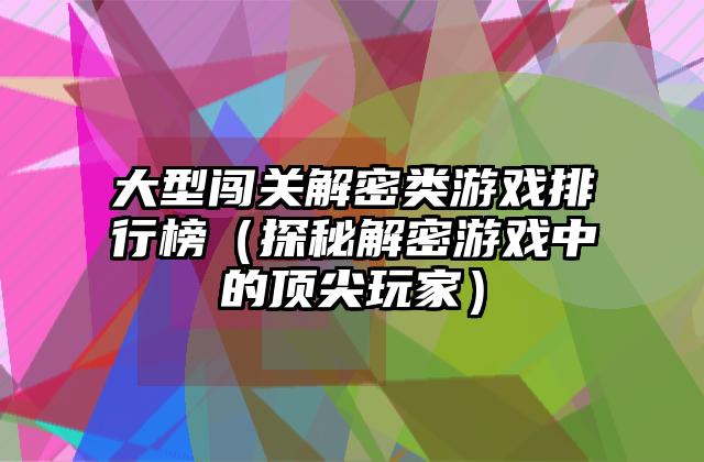 大型闯关解密类游戏排行榜（探秘解密游戏中的顶尖玩家）