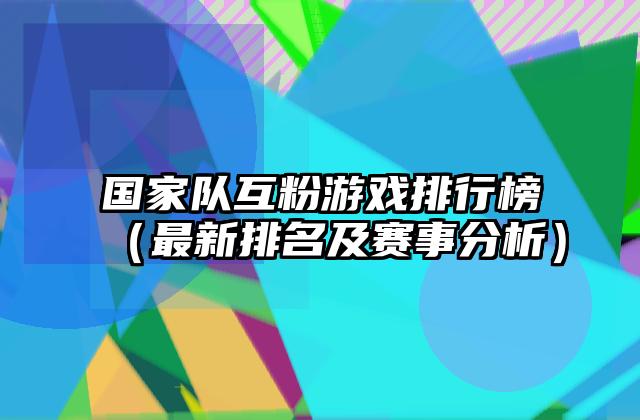 国家队互粉游戏排行榜（最新排名及赛事分析）