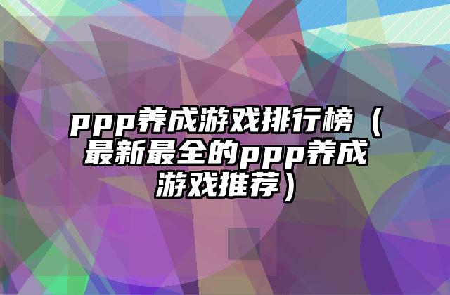 ppp养成游戏排行榜（最新最全的ppp养成游戏推荐）