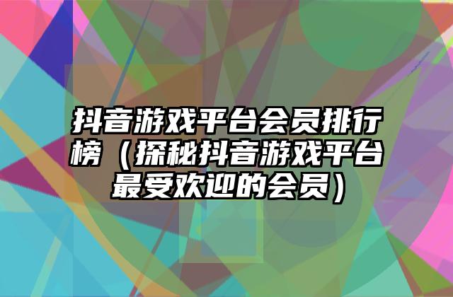 抖音游戏平台会员排行榜（探秘抖音游戏平台最受欢迎的会员）