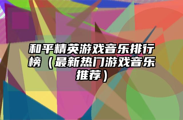 和平精英游戏音乐排行榜（最新热门游戏音乐推荐）