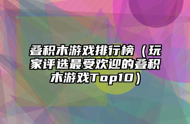 叠积木游戏排行榜（玩家评选最受欢迎的叠积木游戏Top10）