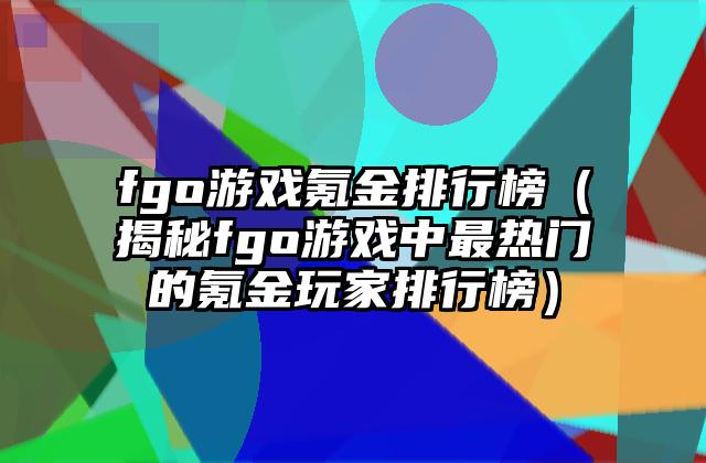 fgo游戏氪金排行榜（揭秘fgo游戏中最热门的氪金玩家排行榜）