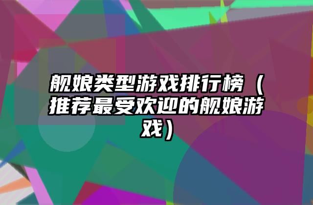 舰娘类型游戏排行榜（推荐最受欢迎的舰娘游戏）
