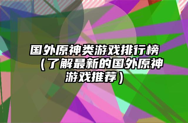 国外原神类游戏排行榜（了解最新的国外原神游戏推荐）
