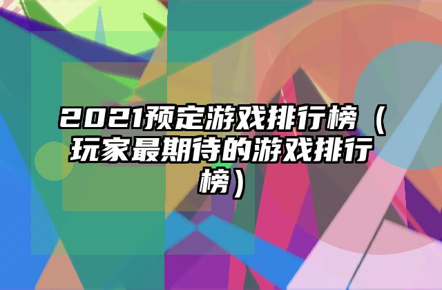 2021预定游戏排行榜（玩家最期待的游戏排行榜）