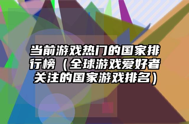 当前游戏热门的国家排行榜（全球游戏爱好者关注的国家游戏排名）