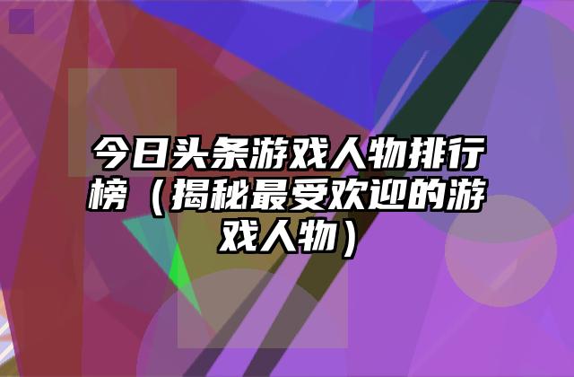 今日头条游戏人物排行榜（揭秘最受欢迎的游戏人物）
