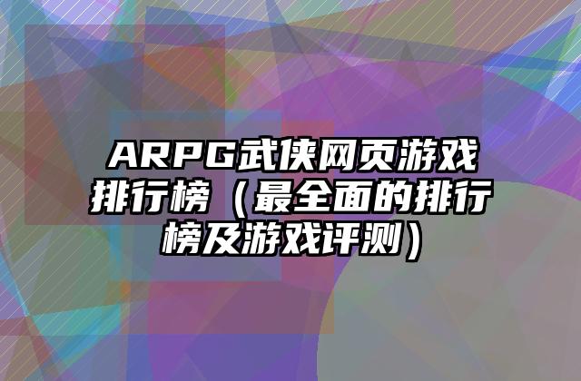 ARPG武侠网页游戏排行榜（最全面的排行榜及游戏评测）