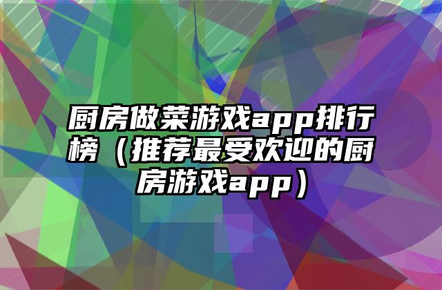 厨房做菜游戏app排行榜（推荐最受欢迎的厨房游戏app）