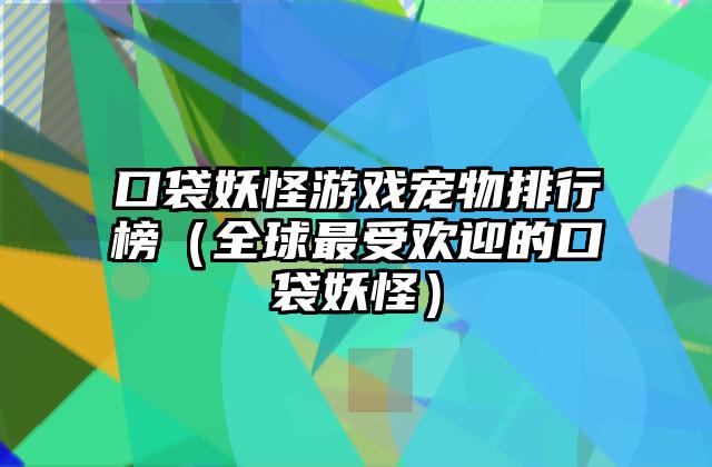 口袋妖怪游戏宠物排行榜（全球最受欢迎的口袋妖怪）