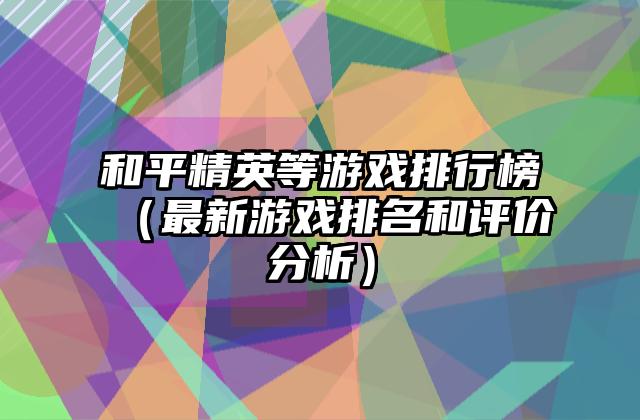 和平精英等游戏排行榜（最新游戏排名和评价分析）